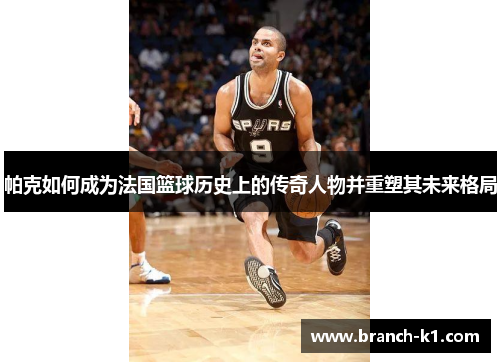 帕克如何成为法国篮球历史上的传奇人物并重塑其未来格局
