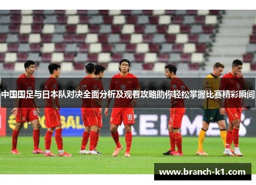 中国国足与日本队对决全面分析及观看攻略助你轻松掌握比赛精彩瞬间