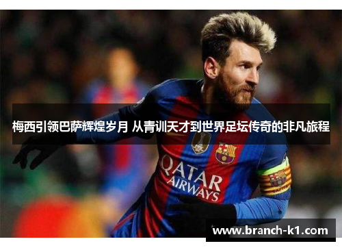 梅西引领巴萨辉煌岁月 从青训天才到世界足坛传奇的非凡旅程