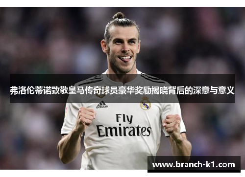 弗洛伦蒂诺致敬皇马传奇球员豪华奖励揭晓背后的深意与意义