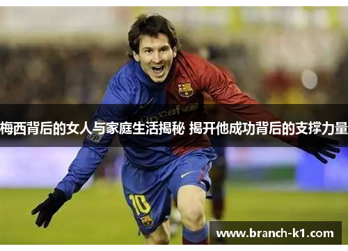 梅西背后的女人与家庭生活揭秘 揭开他成功背后的支撑力量