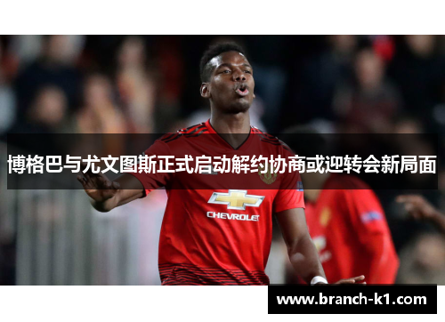 博格巴与尤文图斯正式启动解约协商或迎转会新局面